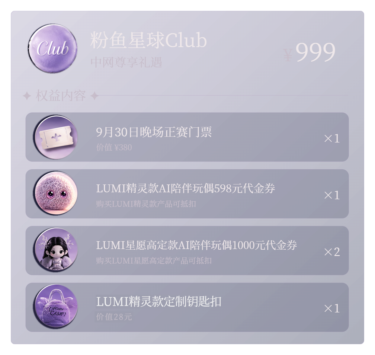 粉鱼星球 Club 中网尊享礼遇,售价 999 元;包含晚场正赛门票一张、精灵款 598 元代金券一张、高定款 1000 元代金券两张及 LUMI 精灵款定制钥匙扣一份